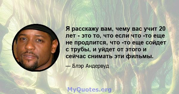 Я расскажу вам, чему вас учит 20 лет - это то, что если что -то еще не продлится, что -то еще сойдет с трубы, и уйдет от этого и сейчас снимать эти фильмы.