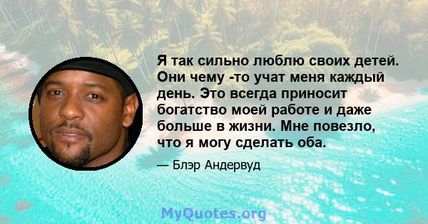 Я так сильно люблю своих детей. Они чему -то учат меня каждый день. Это всегда приносит богатство моей работе и даже больше в жизни. Мне повезло, что я могу сделать оба.