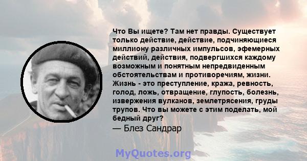 Что Вы ищете? Там нет правды. Существует только действие, действие, подчиняющиеся миллиону различных импульсов, эфемерных действий, действия, подвергшихся каждому возможным и понятным непредвиденным обстоятельствам и