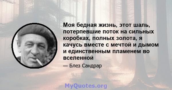 Моя бедная жизнь, этот шаль, потерпевшие поток на сильных коробках, полных золота, я качусь вместе с мечтой и дымом и единственным пламенем во вселенной