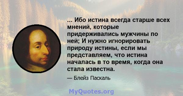 ... Ибо истина всегда старше всех мнений, которые придерживались мужчины по ней; И нужно игнорировать природу истины, если мы представляем, что истина началась в то время, когда она стала известна.