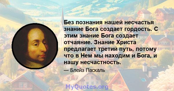 Без познания нашей несчастья знание Бога создает гордость. С этим знание Бога создает отчаяние. Знание Христа предлагает третий путь, потому что в Нем мы находим и Бога, и нашу несчастность.