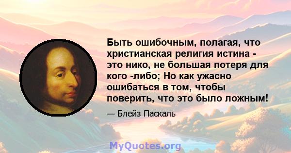 Быть ошибочным, полагая, что христианская религия истина - это нико, не большая потеря для кого -либо; Но как ужасно ошибаться в том, чтобы поверить, что это было ложным!