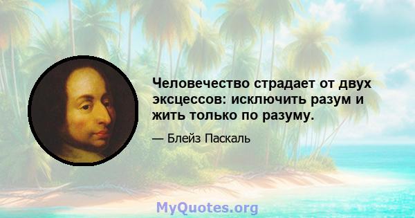 Человечество страдает от двух эксцессов: исключить разум и жить только по разуму.