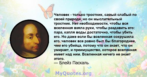 Человек - только тростник, самый слабый по своей природе, но он мыслительный тростник. Нет необходимости, чтобы вся вселенная взяла руки, чтобы раздавить его: пара, капля воды достаточно, чтобы убить его. Но даже если