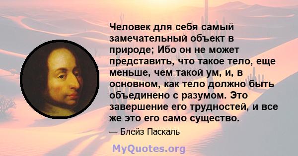 Человек для себя самый замечательный объект в природе; Ибо он не может представить, что такое тело, еще меньше, чем такой ум, и, в основном, как тело должно быть объединено с разумом. Это завершение его трудностей, и