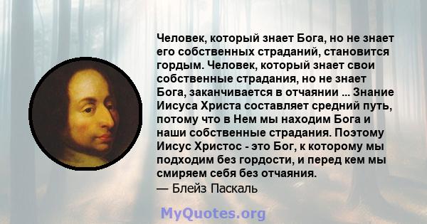 Человек, который знает Бога, но не знает его собственных страданий, становится гордым. Человек, который знает свои собственные страдания, но не знает Бога, заканчивается в отчаянии ... Знание Иисуса Христа составляет