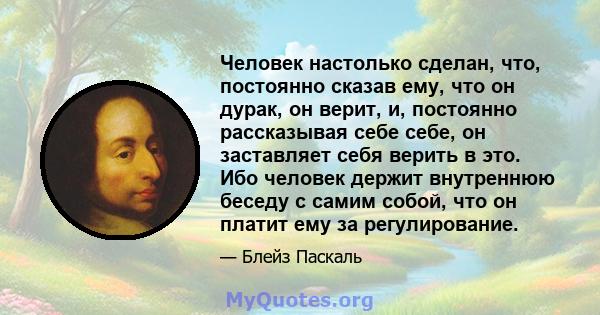 Человек настолько сделан, что, постоянно сказав ему, что он дурак, он верит, и, постоянно рассказывая себе себе, он заставляет себя верить в это. Ибо человек держит внутреннюю беседу с самим собой, что он платит ему за