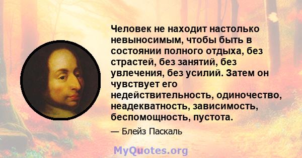 Человек не находит настолько невыносимым, чтобы быть в состоянии полного отдыха, без страстей, без занятий, без увлечения, без усилий. Затем он чувствует его недействительность, одиночество, неадекватность, зависимость, 