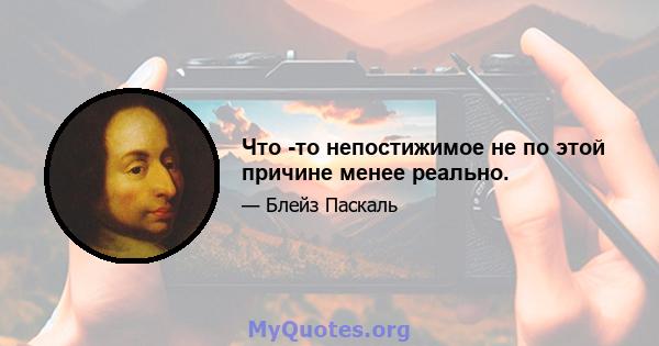 Что -то непостижимое не по этой причине менее реально.