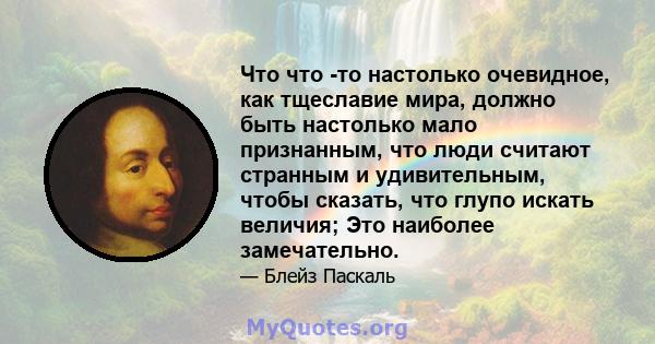 Что что -то настолько очевидное, как тщеславие мира, должно быть настолько мало признанным, что люди считают странным и удивительным, чтобы сказать, что глупо искать величия; Это наиболее замечательно.