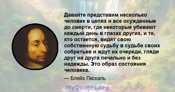 Давайте представим несколько человек в цепях и все осужденные до смерти, где некоторые убивают каждый день в глазах других, и те, кто остается, видят свою собственную судьбу в судьбе своих собратьев и ждут их очереди,