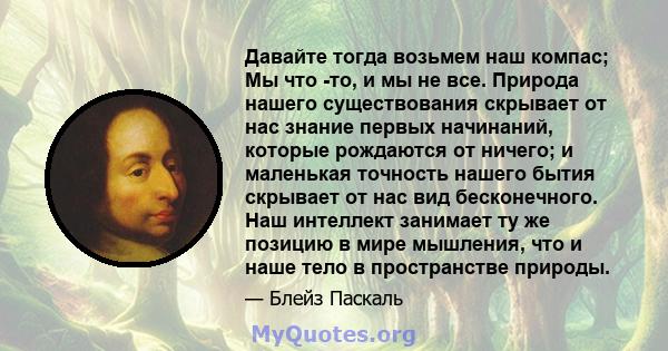 Давайте тогда возьмем наш компас; Мы что -то, и мы не все. Природа нашего существования скрывает от нас знание первых начинаний, которые рождаются от ничего; и маленькая точность нашего бытия скрывает от нас вид