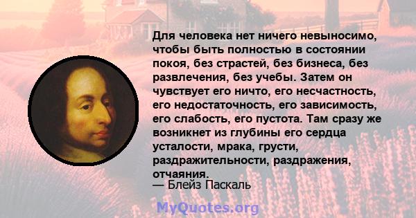 Для человека нет ничего невыносимо, чтобы быть полностью в состоянии покоя, без страстей, без бизнеса, без развлечения, без учебы. Затем он чувствует его ничто, его несчастность, его недостаточность, его зависимость,