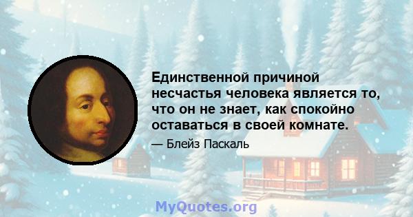 Единственной причиной несчастья человека является то, что он не знает, как спокойно оставаться в своей комнате.