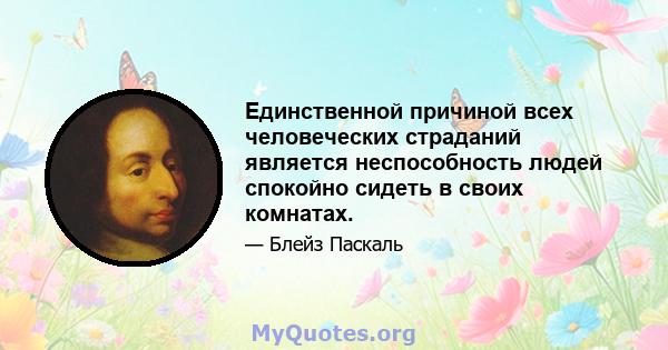 Единственной причиной всех человеческих страданий является неспособность людей спокойно сидеть в своих комнатах.