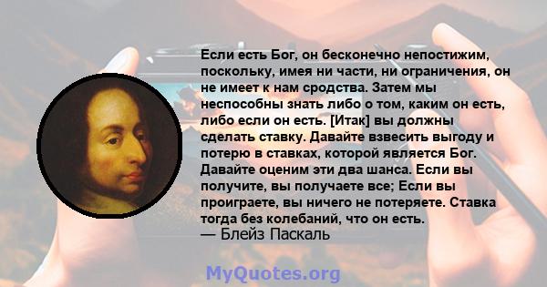 Если есть Бог, он бесконечно непостижим, поскольку, имея ни части, ни ограничения, он не имеет к нам сродства. Затем мы неспособны знать либо о том, каким он есть, либо если он есть. [Итак] вы должны сделать ставку.