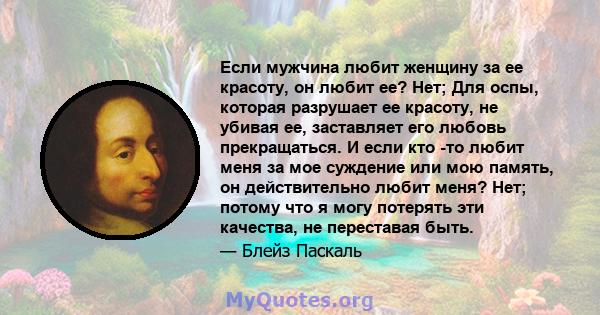 Если мужчина любит женщину за ее красоту, он любит ее? Нет; Для оспы, которая разрушает ее красоту, не убивая ее, заставляет его любовь прекращаться. И если кто -то любит меня за мое суждение или мою память, он