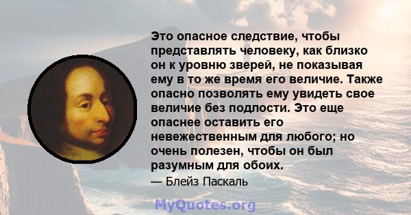 Это опасное следствие, чтобы представлять человеку, как близко он к уровню зверей, не показывая ему в то же время его величие. Также опасно позволять ему увидеть свое величие без подлости. Это еще опаснее оставить его