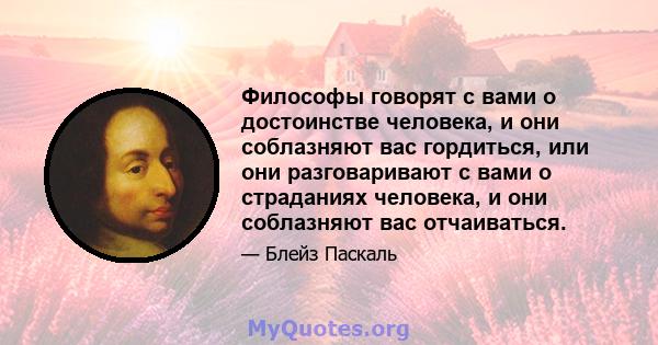 Философы говорят с вами о достоинстве человека, и они соблазняют вас гордиться, или они разговаривают с вами о страданиях человека, и они соблазняют вас отчаиваться.