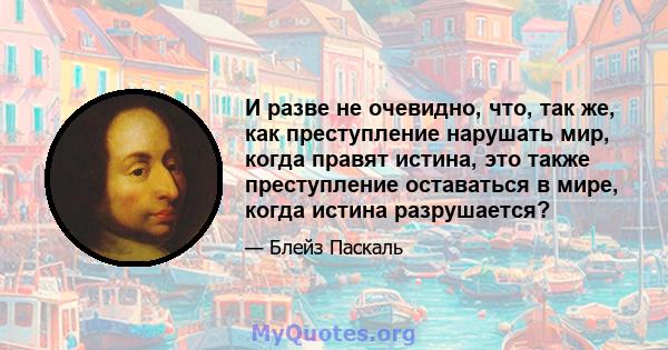 И разве не очевидно, что, так же, как преступление нарушать мир, когда правят истина, это также преступление оставаться в мире, когда истина разрушается?