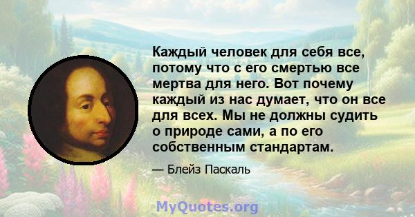 Каждый человек для себя все, потому что с его смертью все мертва для него. Вот почему каждый из нас думает, что он все для всех. Мы не должны судить о природе сами, а по его собственным стандартам.