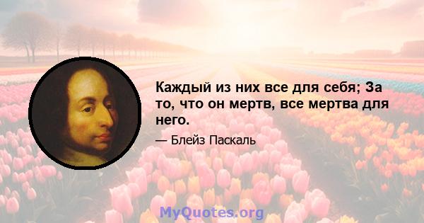 Каждый из них все для себя; За то, что он мертв, все мертва для него.