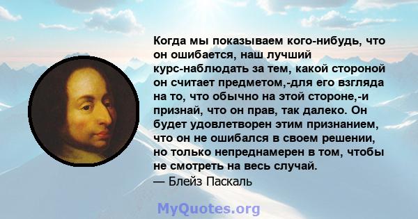 Когда мы показываем кого-нибудь, что он ошибается, наш лучший курс-наблюдать за тем, какой стороной он считает предметом,-для его взгляда на то, что обычно на этой стороне,-и признай, что он прав, так далеко. Он будет