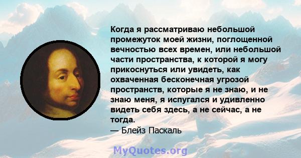 Когда я рассматриваю небольшой промежуток моей жизни, поглощенной вечностью всех времен, или небольшой части пространства, к которой я могу прикоснуться или увидеть, как охваченная бесконечная угрозой пространств,