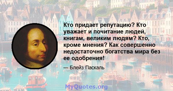 Кто придает репутацию? Кто уважает и почитание людей, книгам, великим людям? Кто, кроме мнения? Как совершенно недостаточно богатства мира без ее одобрения!