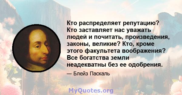 Кто распределяет репутацию? Кто заставляет нас уважать людей и почитать, произведения, законы, великие? Кто, кроме этого факультета воображения? Все богатства земли неадекватны без ее одобрения.