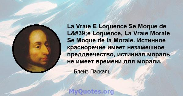 La Vraie E Loquence Se Moque de L'e Loquence, La Vraie Morale Se Moque de la Morale. Истинное красноречие имеет незамешное преддвечество, истинная мораль не имеет времени для морали.