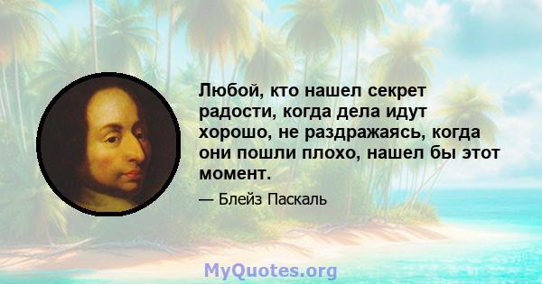 Любой, кто нашел секрет радости, когда дела идут хорошо, не раздражаясь, когда они пошли плохо, нашел бы этот момент.