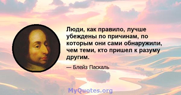 Люди, как правило, лучше убеждены по причинам, по которым они сами обнаружили, чем теми, кто пришел к разуму другим.