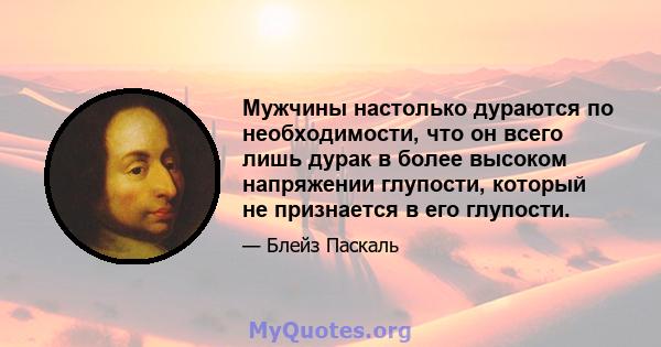 Мужчины настолько дураются по необходимости, что он всего лишь дурак в более высоком напряжении глупости, который не признается в его глупости.