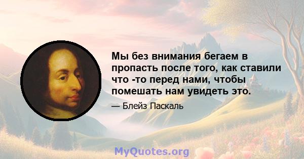 Мы без внимания бегаем в пропасть после того, как ставили что -то перед нами, чтобы помешать нам увидеть это.