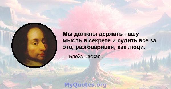 Мы должны держать нашу мысль в секрете и судить все за это, разговаривая, как люди.