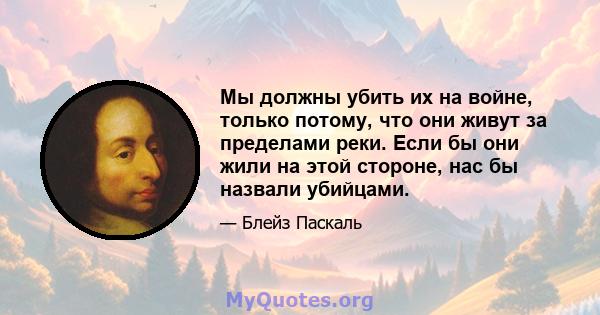 Мы должны убить их на войне, только потому, что они живут за пределами реки. Если бы они жили на этой стороне, нас бы назвали убийцами.