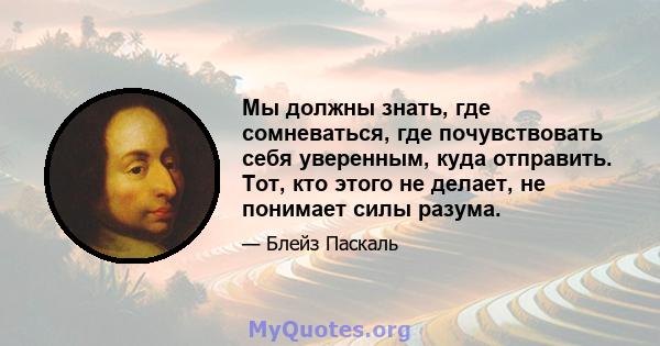 Мы должны знать, где сомневаться, где почувствовать себя уверенным, куда отправить. Тот, кто этого не делает, не понимает силы разума.