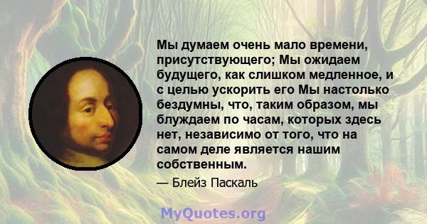 Мы думаем очень мало времени, присутствующего; Мы ожидаем будущего, как слишком медленное, и с целью ускорить его Мы настолько бездумны, что, таким образом, мы блуждаем по часам, которых здесь нет, независимо от того,