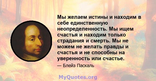 Мы желаем истины и находим в себе единственную неопределенность. Мы ищем счастья и находим только страдания и смерть. Мы не можем не желать правды и счастья и не способны на уверенность или счастье.