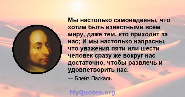 Мы настолько самонадеяны, что хотим быть известными всем миру, даже тем, кто приходит за нас; И мы настолько напрасны, что уважения пяти или шести человек сразу же вокруг нас достаточно, чтобы развлечь и удовлетворить