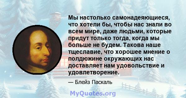 Мы настолько самонадеяющиеся, что хотели бы, чтобы нас знали во всем мире, даже людьми, которые придут только тогда, когда мы больше не будем. Такова наше тщеславие, что хорошее мнение о полдюжине окружающих нас