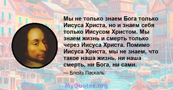 Мы не только знаем Бога только Иисуса Христа, но и знаем себя только Иисусом Христом. Мы знаем жизнь и смерть только через Иисуса Христа. Помимо Иисуса Христа, мы не знаем, что такое наша жизнь, ни наша смерть, ни Бога, 