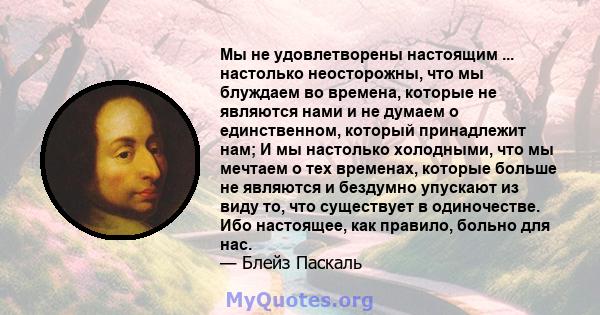 Мы не удовлетворены настоящим ... настолько неосторожны, что мы блуждаем во времена, которые не являются нами и не думаем о единственном, который принадлежит нам; И мы настолько холодными, что мы мечтаем о тех временах, 