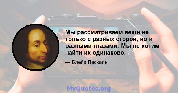 Мы рассматриваем вещи не только с разных сторон, но и разными глазами; Мы не хотим найти их одинаково.