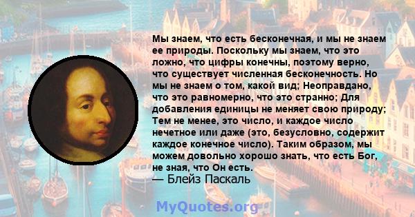 Мы знаем, что есть бесконечная, и мы не знаем ее природы. Поскольку мы знаем, что это ложно, что цифры конечны, поэтому верно, что существует численная бесконечность. Но мы не знаем о том, какой вид; Неоправдано, что