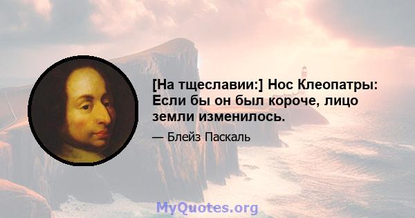 [На тщеславии:] Нос Клеопатры: Если бы он был короче, лицо земли изменилось.