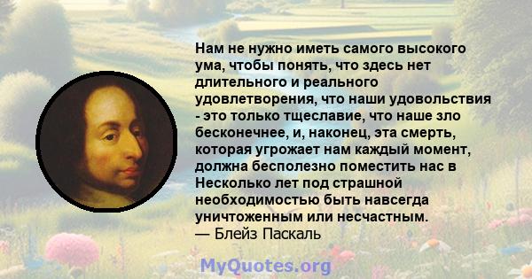 Нам не нужно иметь самого высокого ума, чтобы понять, что здесь нет длительного и реального удовлетворения, что наши удовольствия - это только тщеславие, что наше зло бесконечнее, и, наконец, эта смерть, которая