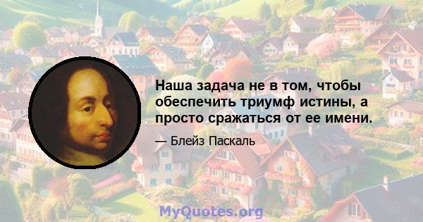 Наша задача не в том, чтобы обеспечить триумф истины, а просто сражаться от ее имени.